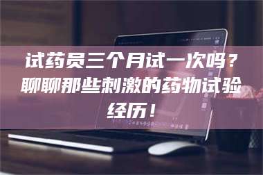 醴陵试药员三个月试一次吗？聊聊那些刺激的药物试验经历！ 第1张