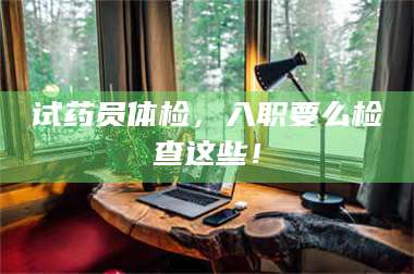醴陵试药员体检，入职要么检查这些！ 第1张