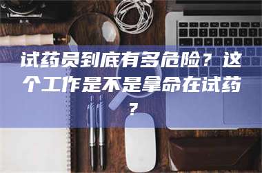 醴陵试药员到底有多危险？这个工作是不是拿命在试药？ 第1张