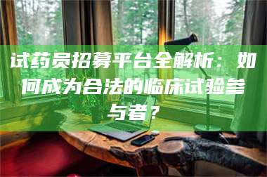 醴陵试药员招募平台全解析：如何成为合法的临床试验参与者？ 第1张
