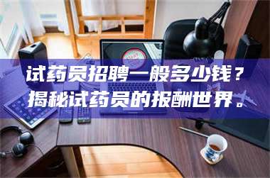 醴陵试药员招聘一般多少钱？揭秘试药员的报酬世界。 第1张