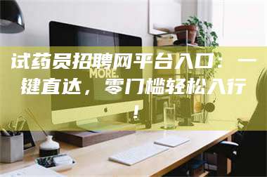 醴陵试药员招聘网平台入口：一键直达，零门槛轻松入行！ 第1张