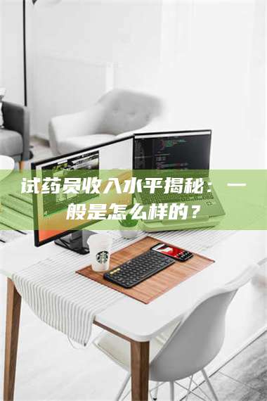 醴陵试药员收入水平揭秘：一般是怎么样的？ 第1张