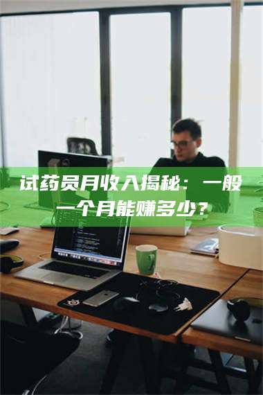 醴陵试药员月收入揭秘:一般一个月能赚多少? 第1张 醴陵试药员月收入揭秘:一般一个月能赚多少? 第1张