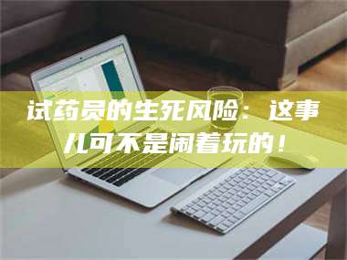 醴陵试药员的生死风险:这事儿可不是闹着玩的! 第1张 醴陵试药员的生死风险:这事儿可不是闹着玩的! 第1张