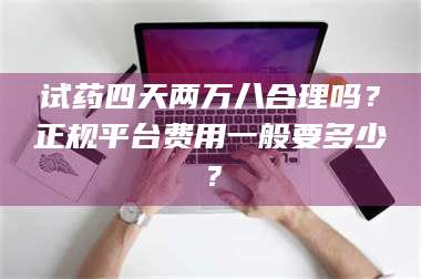 醴陵试药四天两万八合理吗？正规平台费用一般要多少？ 第1张
