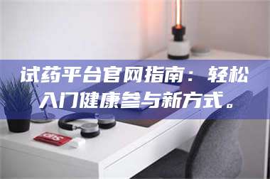 醴陵试药平台官网指南：轻松入门健康参与新方式。 第1张