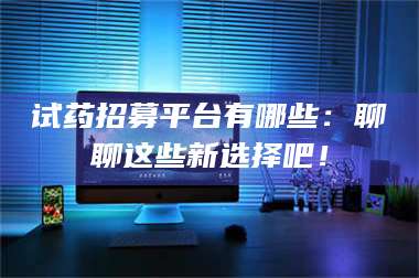 醴陵试药招募平台有哪些:聊聊这些新选择吧! 第1张 醴陵试药招募平台有哪些:聊聊这些新选择吧! 第1张