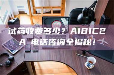 醴陵试药收费多少？A1B1C2A溦电话咨询全揭秘！ 第1张