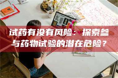 醴陵试药有没有风险：探索参与药物试验的潜在危险？ 第1张