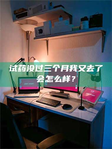 醴陵试药没过三个月我又去了会怎么样？ 第1张