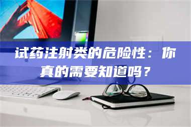 醴陵试药注射类的危险性：你真的需要知道吗？ 第1张