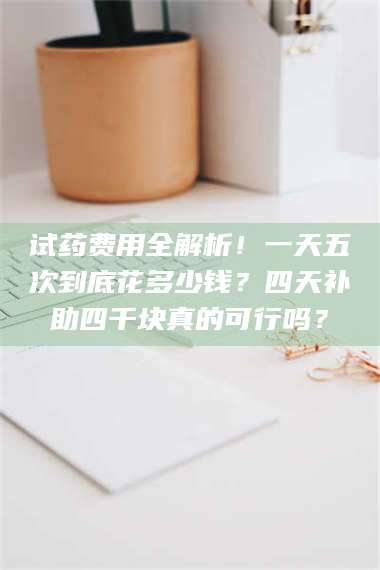 醴陵试药费用全解析！一天五次到底花多少钱？四天补助四千块真的可行吗？ 第1张
