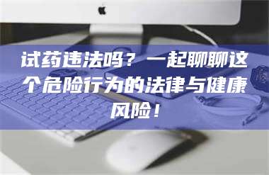 醴陵试药违法吗？一起聊聊这个危险行为的法律与健康风险！ 第1张
