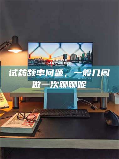 醴陵试药频率问题，一般几周做一次聊聊呢 第1张