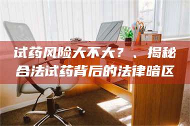 醴陵试药风险大不大？、揭秘合法试药背后的法律暗区 第1张