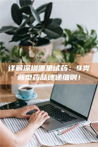 醴陵详解深圳哪里试药：9类新型药品速递细则！ 第1张