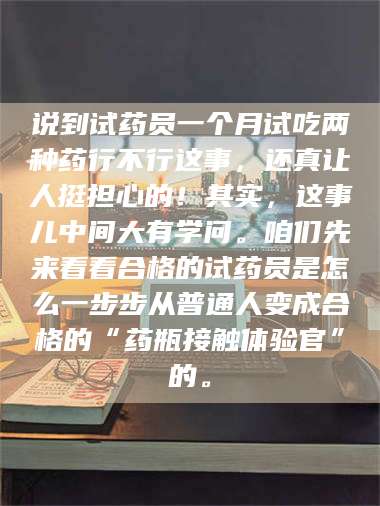 醴陵说到试药员一个月试吃两种药行不行这事,还真让人挺担心的!其实,这事儿中间大有学问。咱们先来看看合格的试药员是怎么一步步从普通人变成合格的“药瓶接触体验官”的。 第1张 醴陵说到试药员一个月试吃两种药行不行这事,还真让人挺担心的!其实,这事儿中间大有学问。咱们先来看看合格的试药员是怎么一步步从普通人变成合格的“药瓶接触体验官”的。 第1张