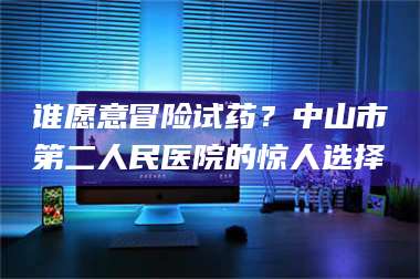 醴陵谁愿意冒险试药?中山市第二人民医院的惊人选择 第1张 醴陵谁愿意冒险试药?中山市第二人民医院的惊人选择 第1张