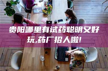 醴陵贵阳哪里有试药聪明又好玩,药厂招人啦! 第1张