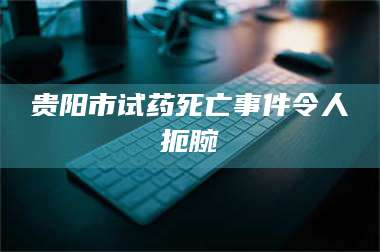 醴陵贵阳市试药死亡事件令人扼腕 第1张 醴陵贵阳市试药死亡事件令人扼腕 第1张