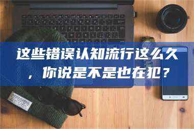 醴陵这些错误认知流行这么久,你说是不是也在犯? 第1张 醴陵这些错误认知流行这么久,你说是不是也在犯? 第1张