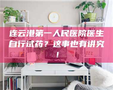 醴陵连云港第一人民医院医生自行试药？这事也有讲究！ 第1张