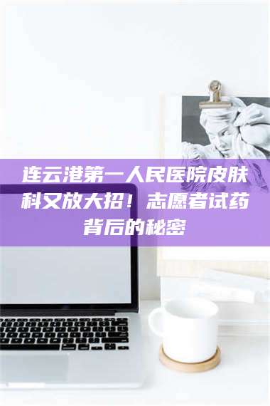 醴陵连云港第一人民医院皮肤科又放大招!志愿者试药背后的秘密 第1张 醴陵连云港第一人民医院皮肤科又放大招!志愿者试药背后的秘密 第1张