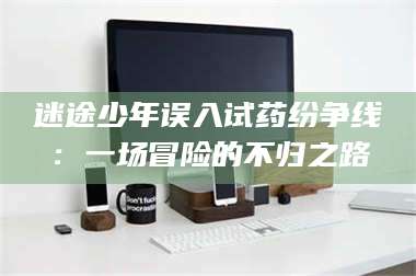 醴陵迷途少年误入试药纷争线:一场冒险的不归之路 第1张 醴陵迷途少年误入试药纷争线:一场冒险的不归之路 第1张