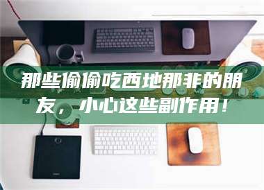 醴陵那些偷偷吃西地那非的朋友，小心这些副作用！ 第1张