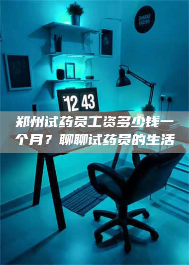 醴陵郑州试药员工资多少钱一个月？聊聊试药员的生活 第1张