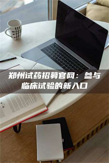 醴陵郑州试药招募官网：参与临床试验的新入口 第1张