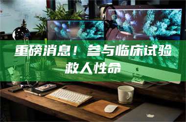 醴陵重磅消息!参与临床试验救人性命 第1张 醴陵重磅消息!参与临床试验救人性命 第1张