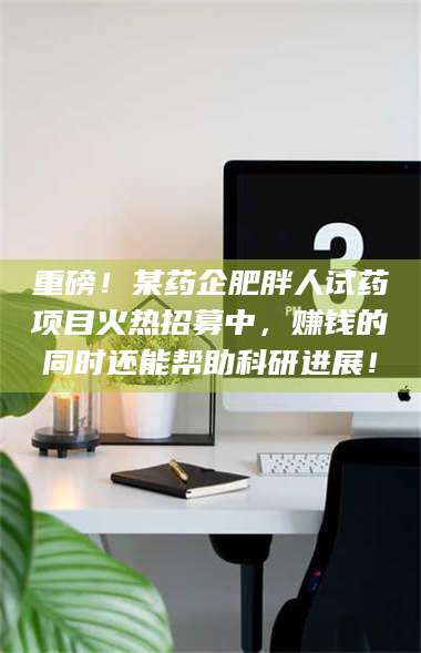 醴陵重磅！某药企肥胖人试药项目火热招募中，赚钱的同时还能帮助科研进展！ 第1张