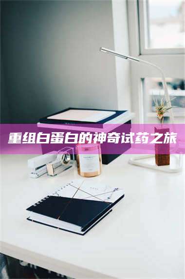 醴陵重组白蛋白的神奇试药之旅 第1张