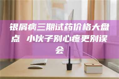 醴陵银屑病三期试药价格大盘点 小伙子别心疼更别误会 第1张