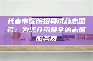醴陵长春市医院招募试药志愿者：为您介绍最全的志愿服务岗 第1张