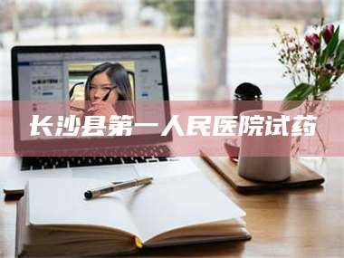 醴陵长沙县第一人民医院试药 第1张