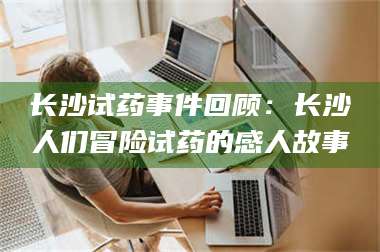 醴陵长沙试药事件回顾：长沙人们冒险试药的感人故事 第1张