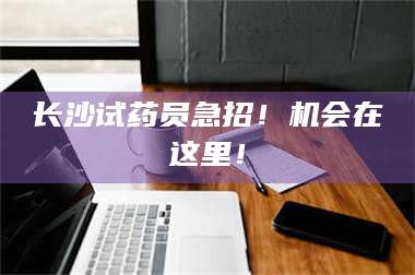 醴陵长沙试药员急招！机会在这里！ 第1张