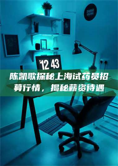 醴陵陈凯歌探秘上海试药员招募行情，揭秘薪资待遇 第1张