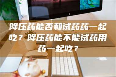 醴陵降压药能否和试药药一起吃？降压药能不能试药用药一起吃？ 第1张
