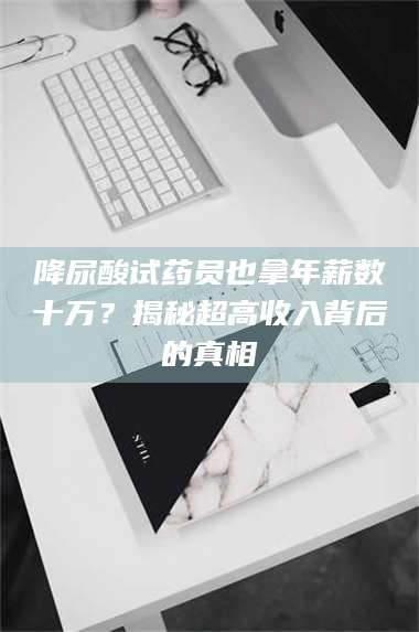 醴陵降尿酸试药员也拿年薪数十万？揭秘超高收入背后的真相 第1张