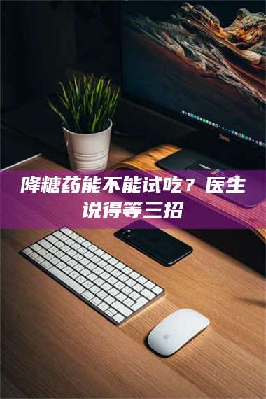 醴陵降糖药能不能试吃？医生说得等三招 第1张