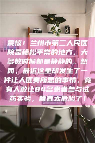 醴陵震惊！兰州市第二人民医院是稀松平常的地方，大多数时候都是静静的。然而，最近这里却发生了一件让人匪夷所思的事情，竟有人敢让84名患者参与试药实验，简直太危险了！