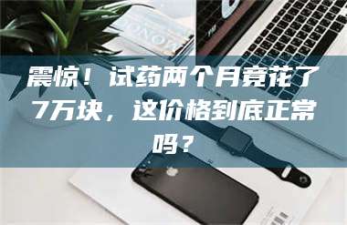 醴陵震惊！试药两个月竟花了7万块，这价格到底正常吗？