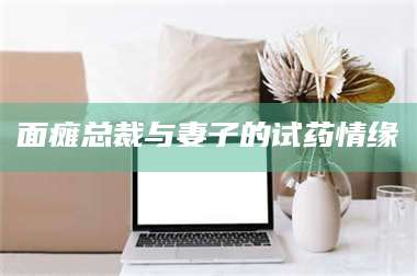 醴陵面瘫总裁与妻子的试药情缘 第1张