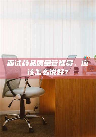 醴陵面试药品质量管理员，应该怎么说好？ 第1张