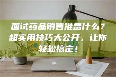 醴陵面试药品销售准备什么？超实用技巧大公开，让你轻松搞定！ 第1张