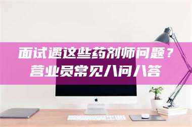 醴陵面试遇这些药剂师问题？营业员常见八问八答 第1张
